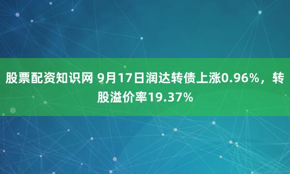 股票配资知识网 9月17日润达转债上涨0.96%，转股溢价率19.37%