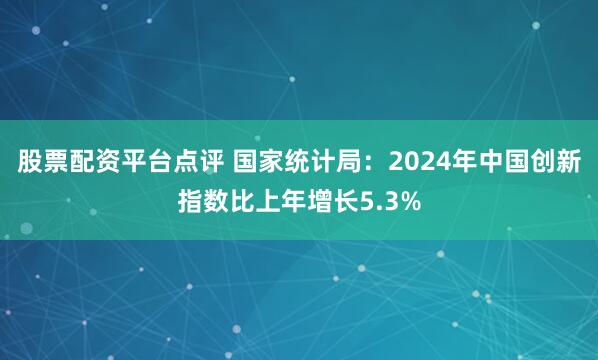 股票配资平台点评 国家统计局：2024年中国创新指数比上年增长5.3%