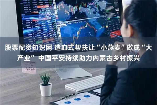 股票配资知识网 造血式帮扶让“小燕麦”做成“大产业” 中国平安持续助力内蒙古乡村振兴