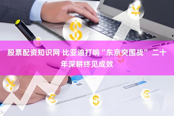 股票配资知识网 比亚迪打响“东京突围战” 二十年深耕终见成效