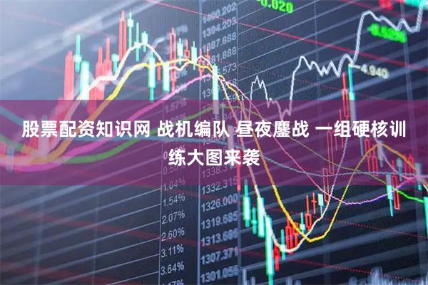 股票配资知识网 战机编队 昼夜鏖战 一组硬核训练大图来袭
