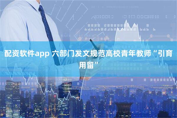 配资软件app 六部门发文规范高校青年教师“引育用留”