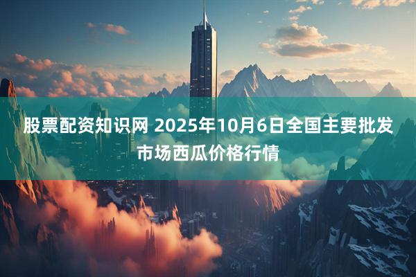 股票配资知识网 2025年10月6日全国主要批发市场西瓜价格行情