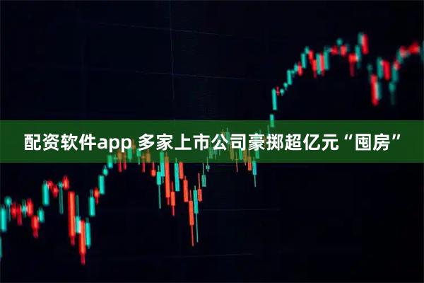 配资软件app 多家上市公司豪掷超亿元“囤房”