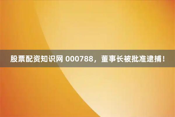 股票配资知识网 000788，董事长被批准逮捕！
