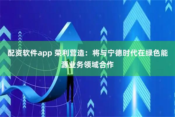 配资软件app 荣利营造：将与宁德时代在绿色能源业务领域合作