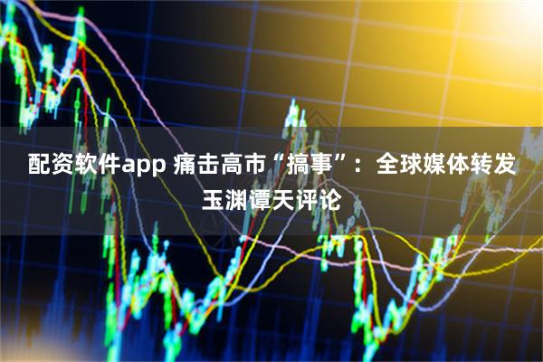配资软件app 痛击高市“搞事”：全球媒体转发玉渊谭天评论