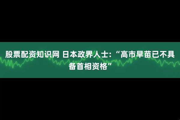 股票配资知识网 日本政界人士: “高市早苗已不具备首相资格”