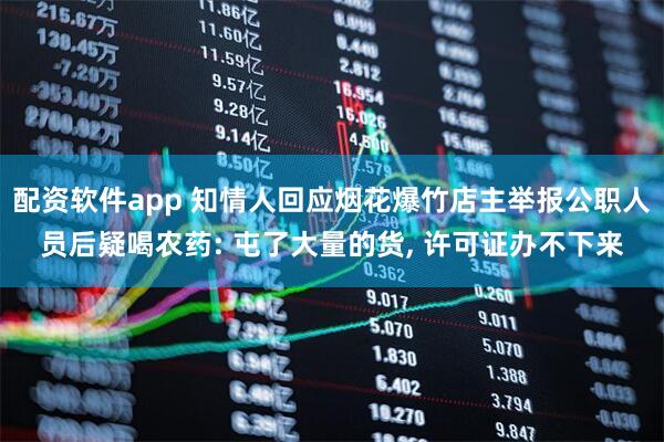 配资软件app 知情人回应烟花爆竹店主举报公职人员后疑喝农药: 屯了大量的货, 许可证办不下来