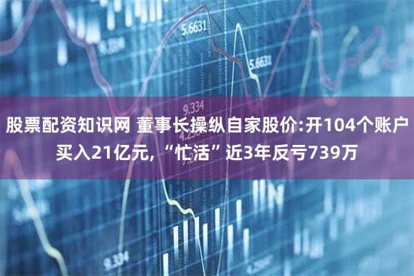股票配资知识网 董事长操纵自家股价:开104个账户买入21亿元, “忙活”近3年反亏739万