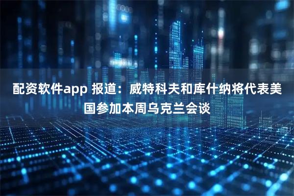 配资软件app 报道：威特科夫和库什纳将代表美国参加本周乌克兰会谈