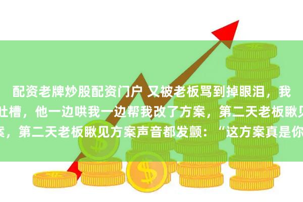 配资老牌炒股配资门户 又被老板骂到掉眼泪，我赶紧掏手机跟网恋男友吐槽，他一边哄我一边帮我改了方案，第二天老板瞅见方案声音都发颤：“这方案真是你做的？”