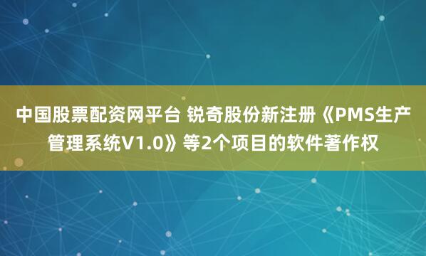 中国股票配资网平台 锐奇股份新注册《PMS生产管理系统V1.0》等2个项目的软件著作权