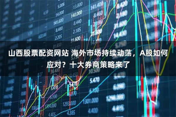 山西股票配资网站 海外市场持续动荡，A股如何应对？十大券商策略来了