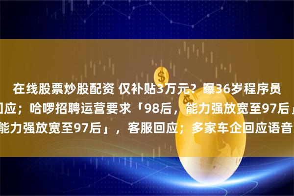 在线股票炒股配资 仅补贴3万元？曝36岁程序员复工当晚猝死，米哈游回应；哈啰招聘运营要求「98后，能力强放宽至97后」，客服回应；多家车企回应语音关大灯