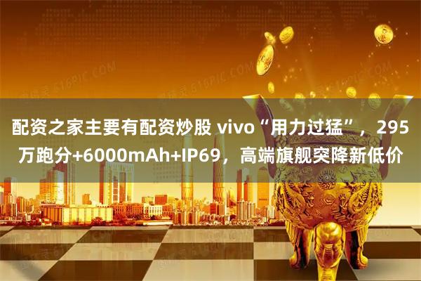 配资之家主要有配资炒股 vivo“用力过猛”，295万跑分+6000mAh+IP69，高端旗舰突降新低价