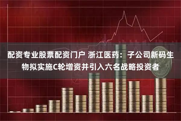配资专业股票配资门户 浙江医药：子公司新码生物拟实施C轮增资并引入六名战略投资者