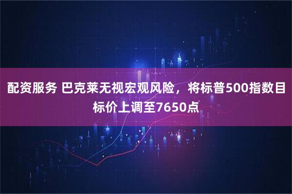 配资服务 巴克莱无视宏观风险，将标普500指数目标价上调至7650点