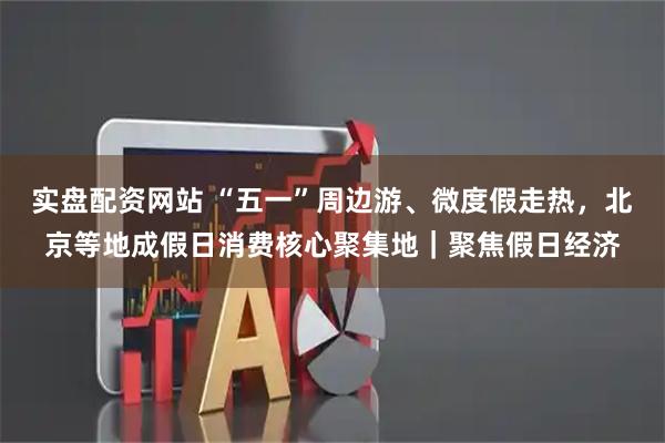 实盘配资网站 “五一”周边游、微度假走热，北京等地成假日消费核心聚集地｜聚焦假日经济