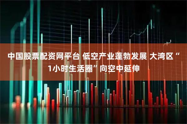 中国股票配资网平台 低空产业蓬勃发展 大湾区“1小时生活圈”向空中延伸