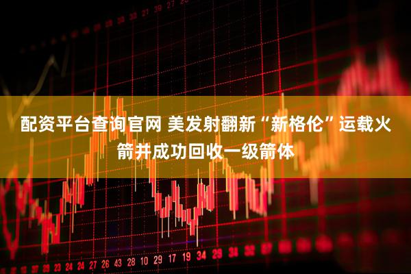 配资平台查询官网 美发射翻新“新格伦”运载火箭并成功回收一级箭体