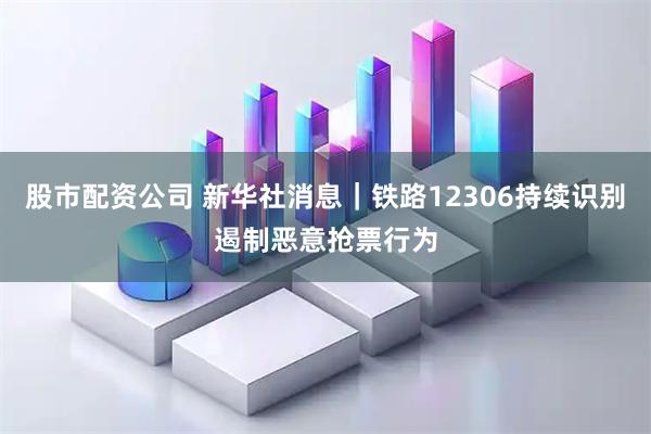 股市配资公司 新华社消息｜铁路12306持续识别遏制恶意抢票行为