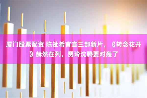 厦门股票配资 陈祉希官宣三部新片，《转念花开》赫然在列，贾玲沈腾要对轰了