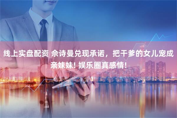 线上实盘配资 佘诗曼兑现承诺，把干爹的女儿宠成亲妹妹! 娱乐圈真感情!