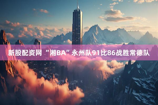 新股配资网 “湘BA”永州队91比86战胜常德队