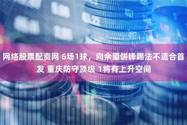 网络股票配资网 6场1球，向余望饼锋踢法不适合首发 重庆防守顶级 1将有上升空间