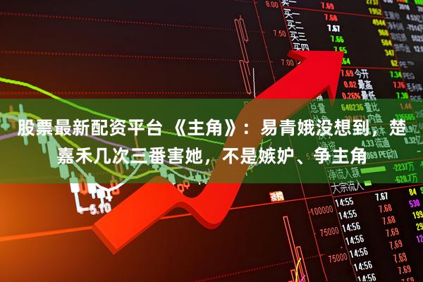 股票最新配资平台 《主角》：易青娥没想到，楚嘉禾几次三番害她，不是嫉妒、争主角