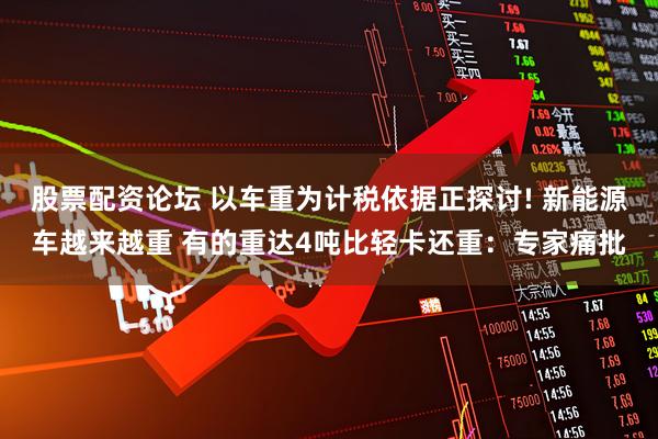 股票配资论坛 以车重为计税依据正探讨! 新能源车越来越重 有的重达4吨比轻卡还重：专家痛批