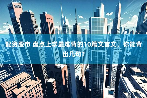 配资股市 盘点上学最难背的10篇文言文，你能背出几句？