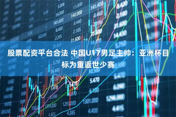 股票配资平台合法 中国U17男足主帅：亚洲杯目标为重返世少赛