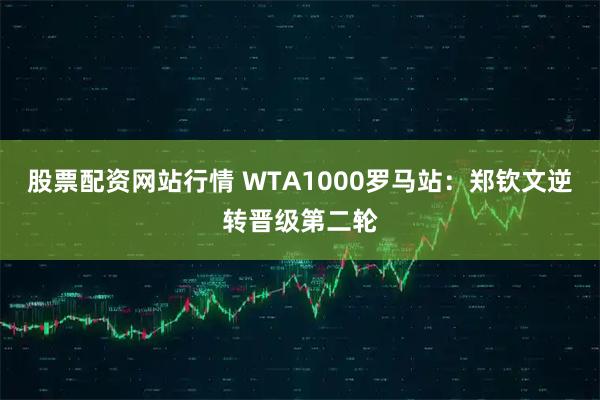 股票配资网站行情 WTA1000罗马站：郑钦文逆转晋级第二轮