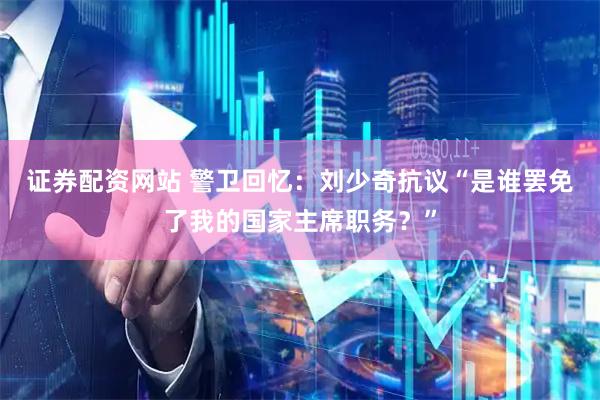 证券配资网站 警卫回忆：刘少奇抗议“是谁罢免了我的国家主席职务？”