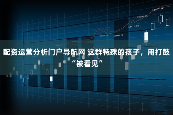 配资运营分析门户导航网 这群特殊的孩子，用打鼓“被看见”