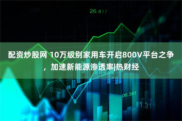 配资炒股网 10万级别家用车开启800V平台之争，加速新能源渗透率|热财经