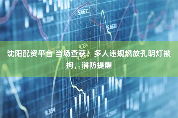 沈阳配资平台 当场查获!多人违规燃放孔明灯被拘,消防提醒
