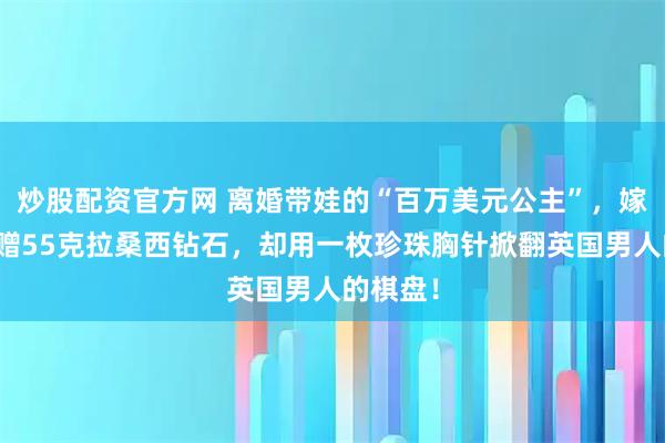 炒股配资官方网 离婚带娃的“百万美元公主”，嫁首富获赠55克拉桑西钻石，却用一枚珍珠胸针掀翻英国男人的棋盘！