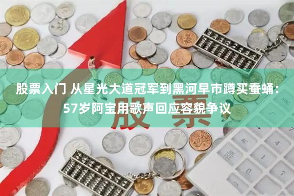 股票入门 从星光大道冠军到黑河早市蹲买蚕蛹：57岁阿宝用歌声回应容貌争议