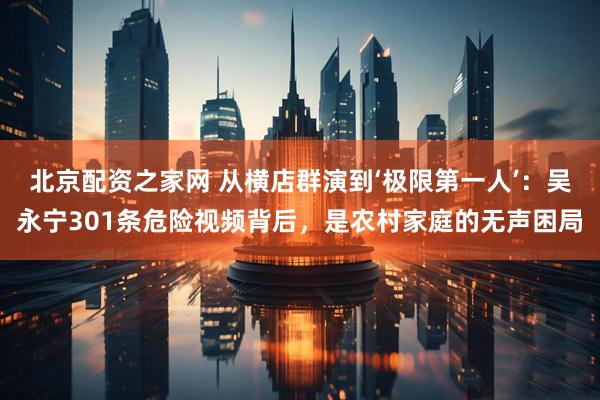 北京配资之家网 从横店群演到‘极限第一人’：吴永宁301条危险视频背后，是农村家庭的无声困局
