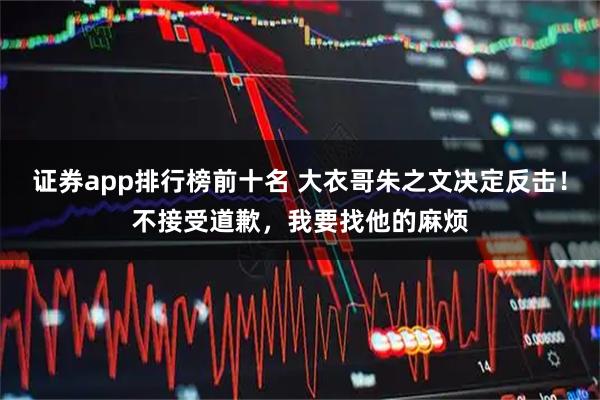 证券app排行榜前十名 大衣哥朱之文决定反击!不接受道歉,我要找他的麻烦