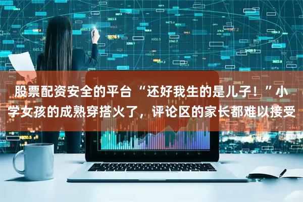股票配资安全的平台 “还好我生的是儿子!”小学女孩的成熟穿搭火了,评论区的家长都难以接受
